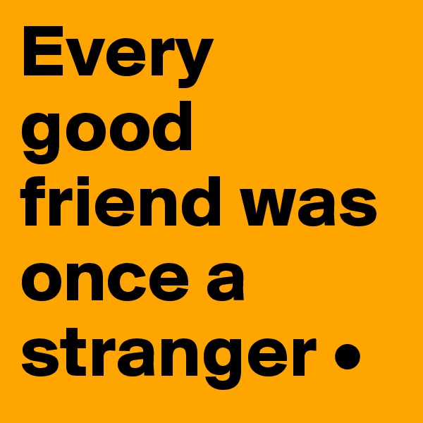 Every 
good friend was once a stranger •