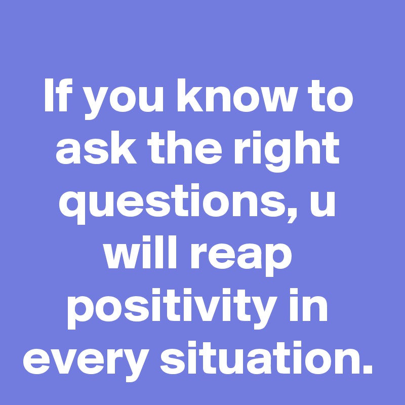 If you know to ask the right questions, u will reap positivity in every situation.