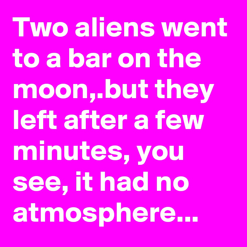 Two aliens went to a bar on the moon,.but they left after a few minutes, you see, it had no atmosphere...