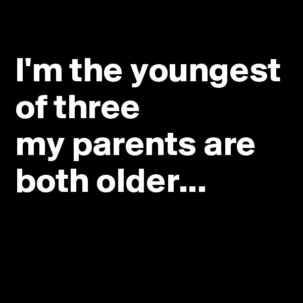 
I'm the youngest of three
my parents are both older...

