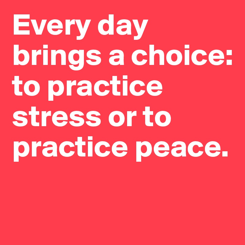 Every day brings a choice: to practice stress or to practice peace.

