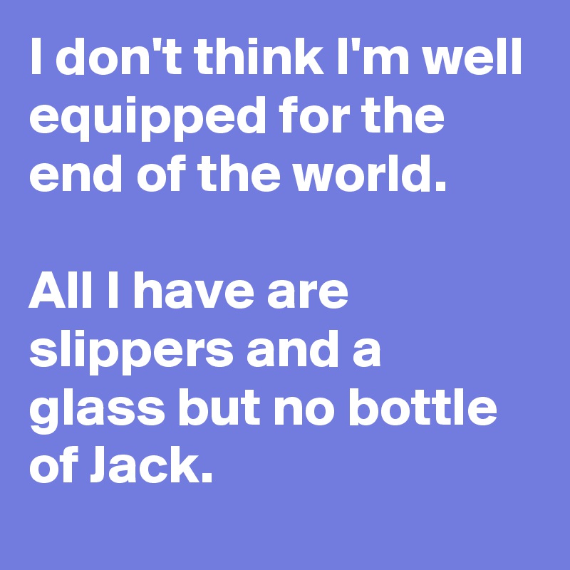 I don't think I'm well equipped for the end of the world.

All I have are slippers and a glass but no bottle of Jack.