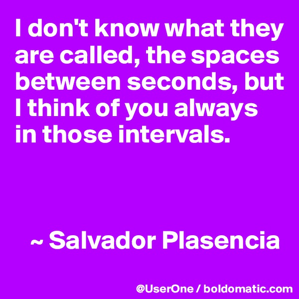 I don't know what they are called, the spaces between seconds, but I think of you always in those intervals.



   ~ Salvador Plasencia