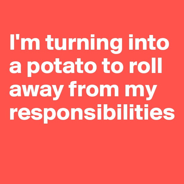 
I'm turning into a potato to roll away from my responsibilities

