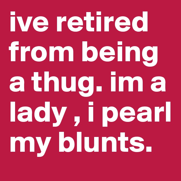 ive retired from being a thug. im a lady , i pearl my blunts.