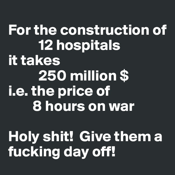 
For the construction of
          12 hospitals 
it takes
          250 million $  
i.e. the price of 
        8 hours on war

Holy shit!  Give them a fucking day off!