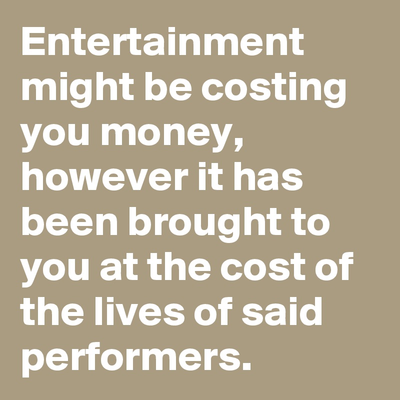 Entertainment might be costing you money,
however it has been brought to you at the cost of the lives of said performers.