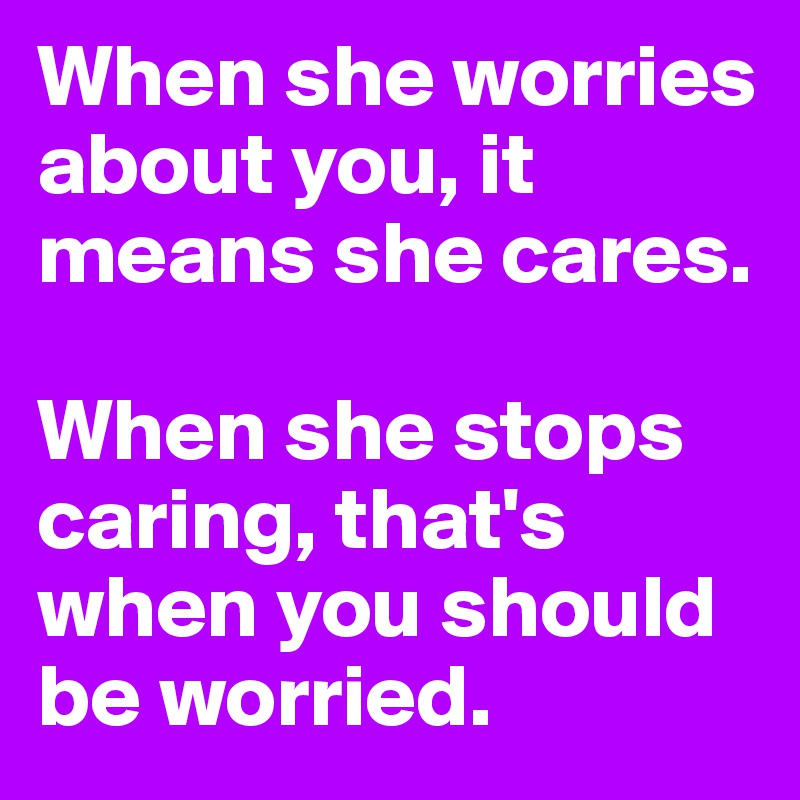When she worries about you, it means she cares.

When she stops caring, that's when you should be worried.