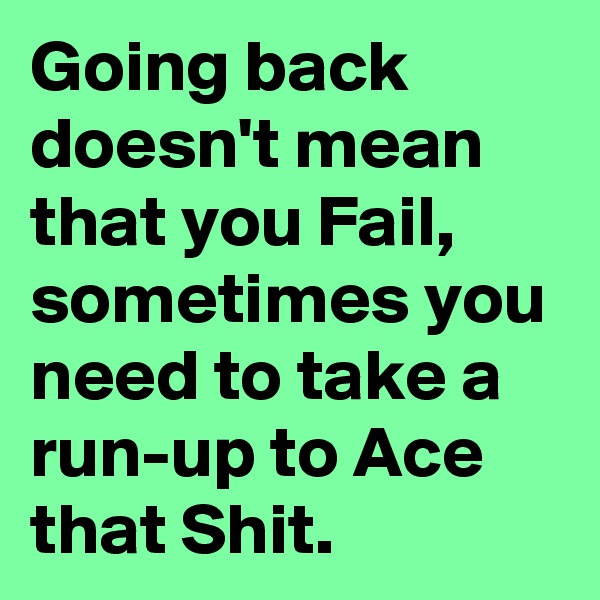 Going back doesn't mean that you Fail, sometimes you need to take a run-up to Ace that Shit.