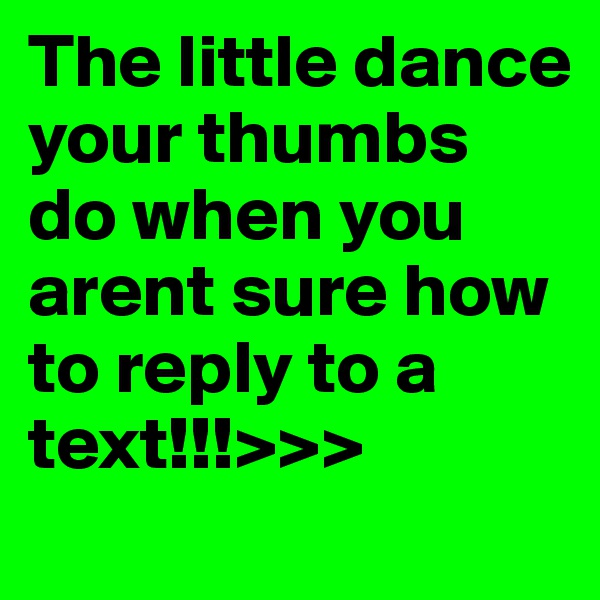 The little dance your thumbs do when you arent sure how to reply to a text!!!>>>