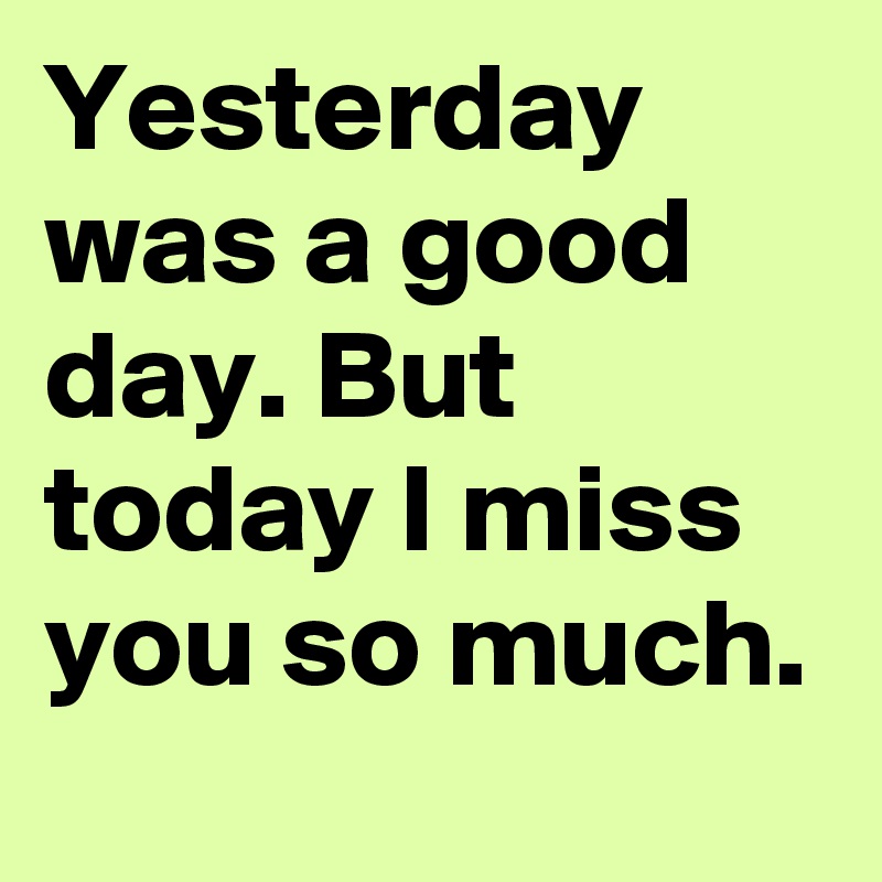 Yesterday was a good day. But today I miss you so much. 