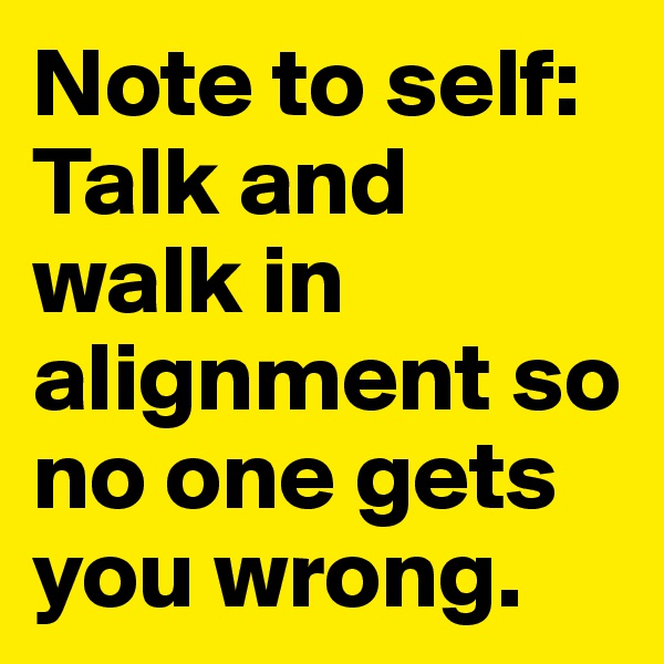 Note to self: 
Talk and walk in alignment so no one gets you wrong. 
