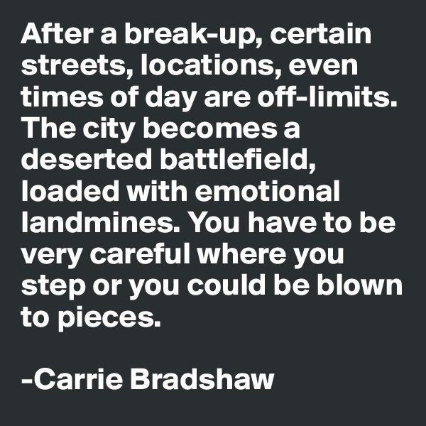 After a break-up, certain streets, locations, even times of day are off-limits. The city becomes a deserted battlefield, loaded with emotional landmines. You have to be very careful where you step or you could be blown to pieces.

-Carrie Bradshaw