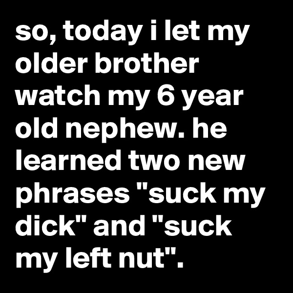 so, today i let my older brother watch my 6 year old nephew. he learned two new phrases "suck my dick" and "suck my left nut".