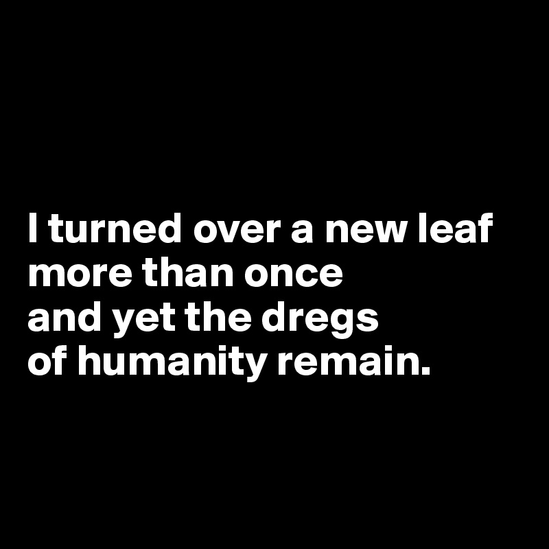 



I turned over a new leaf more than once 
and yet the dregs 
of humanity remain.


