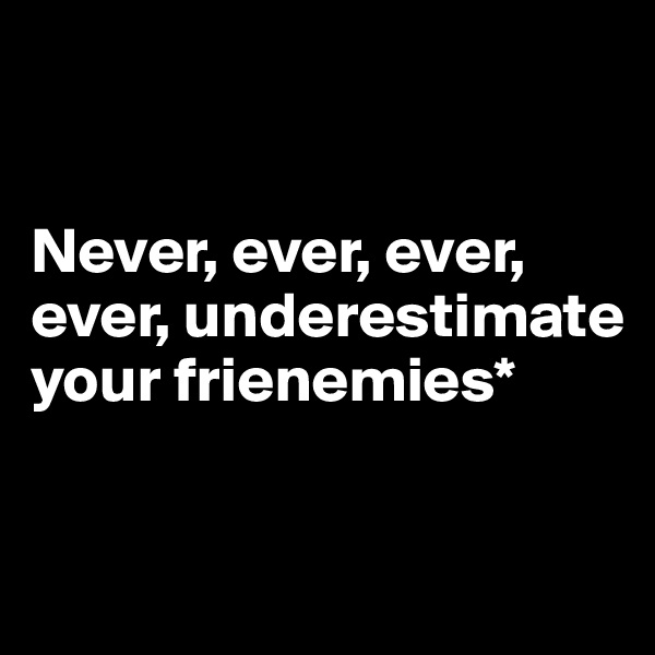 


Never, ever, ever, ever, underestimate your frienemies*

