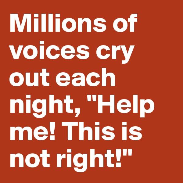 Millions of voices cry out each night, "Help me! This is not right!"