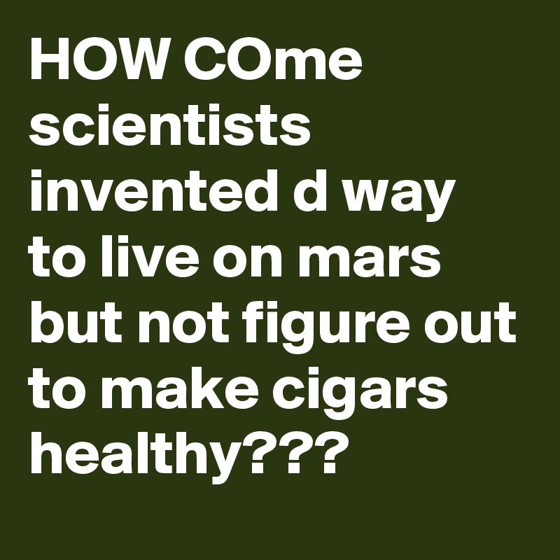 HOW COme scientists invented d way to live on mars but not figure out to make cigars  healthy???