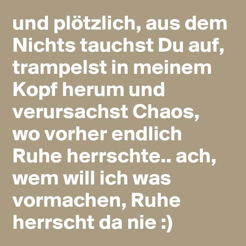 und plötzlich, aus dem Nichts tauchst Du auf, trampelst in meinem Kopf herum und verursachst Chaos, wo vorher endlich Ruhe herrschte.. ach, wem will ich was vormachen, Ruhe herrscht da nie :)