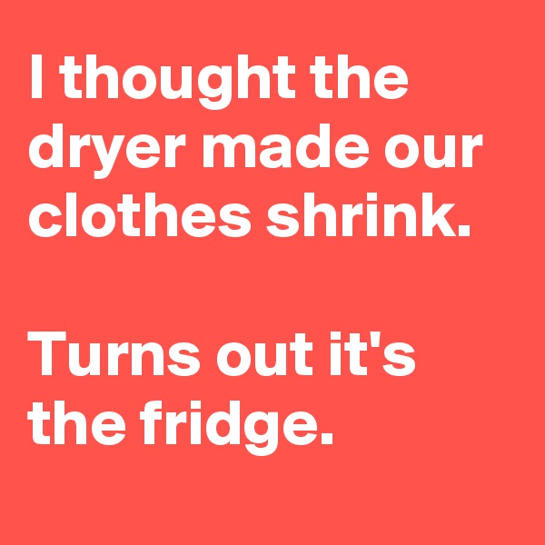 I thought the dryer made our clothes shrink. 

Turns out it's the fridge.

