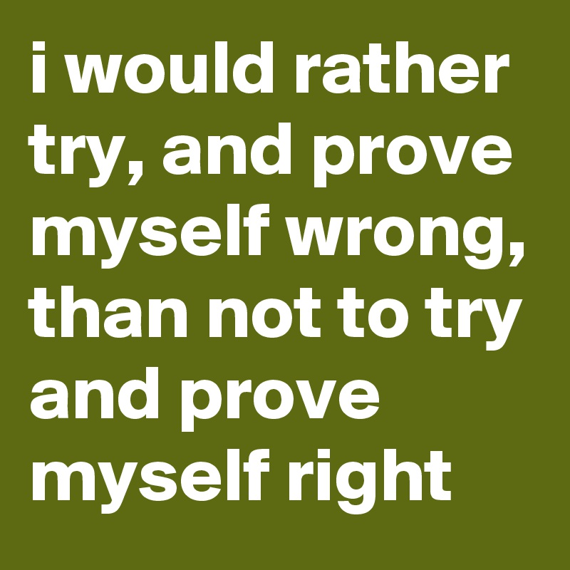 i would rather try, and prove myself wrong, than not to try and prove myself right
