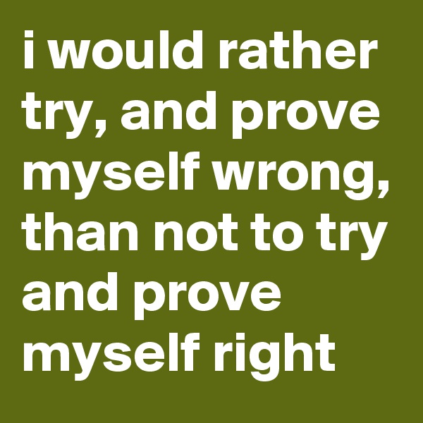 i would rather try, and prove myself wrong, than not to try and prove myself right