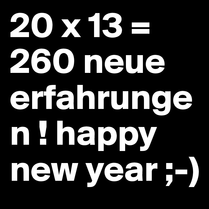 20 x 13 = 260 neue erfahrungen ! happy new year ;-)