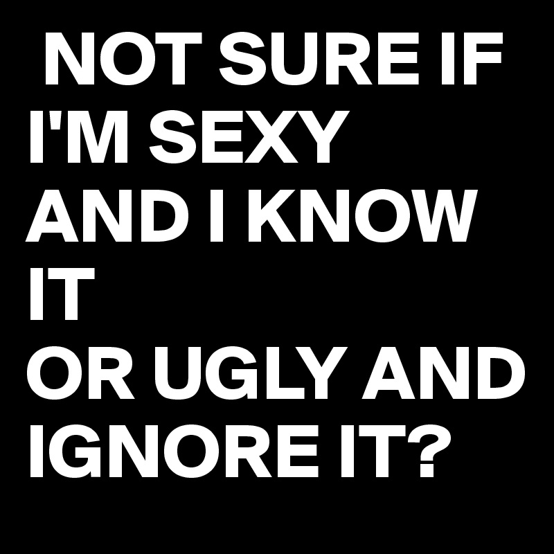  NOT SURE IF I'M SEXY AND I KNOW IT 
OR UGLY AND IGNORE IT?