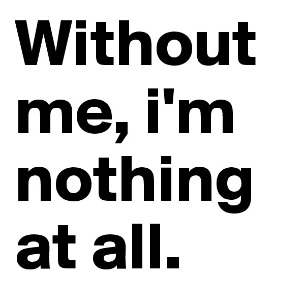 Without me, i'm nothing at all.