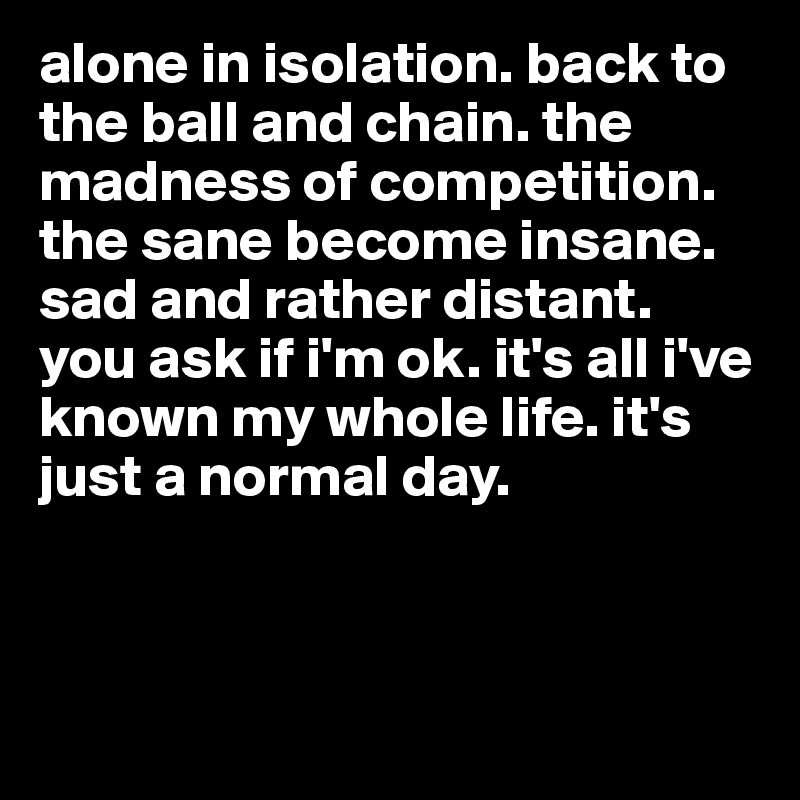 alone in isolation. back to the ball and chain. the madness of competition. the sane become insane. sad and rather distant. you ask if i'm ok. it's all i've known my whole life. it's just a normal day. 



