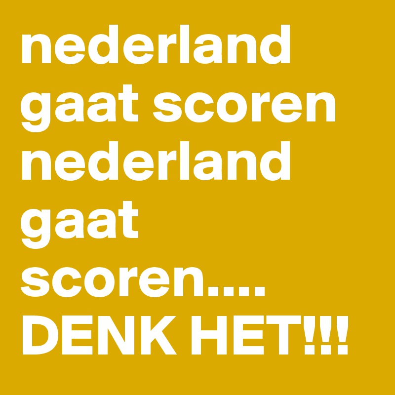 nederland gaat scoren nederland gaat scoren.... 
DENK HET!!!