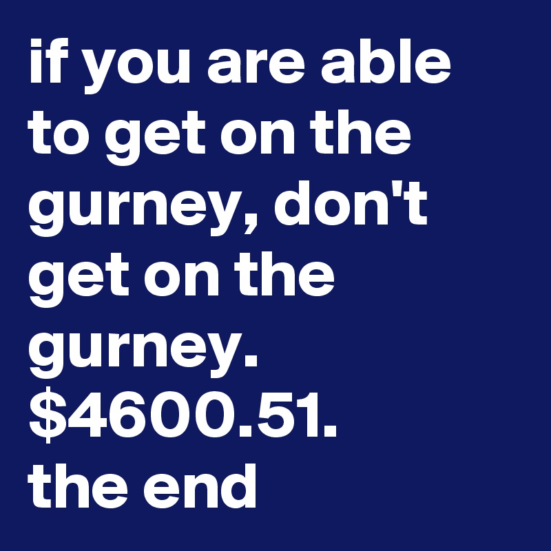 if you are able to get on the gurney, don't get on the gurney.
$4600.51. 
the end
