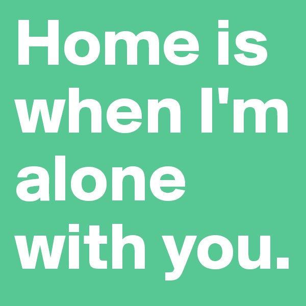 Home is when I'm alone with you.