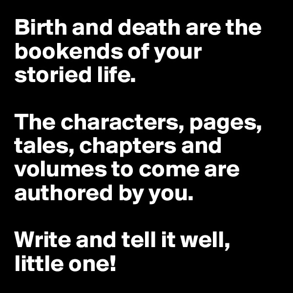 Birth and death are the bookends of your storied life. 

The characters, pages, tales, chapters and volumes to come are authored by you. 

Write and tell it well, little one!