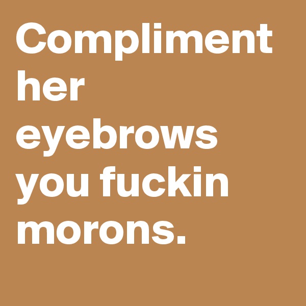 Compliment her eyebrows you fuckin morons.
