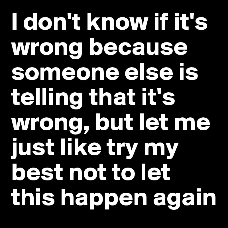 I don't know if it's wrong because someone else is telling that it's wrong, but let me just like try my best not to let this happen again