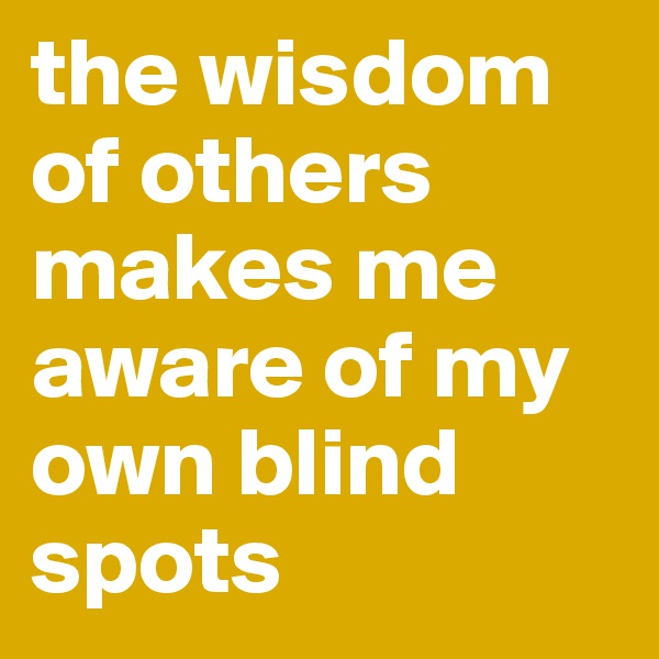 the wisdom of others makes me aware of my own blind spots