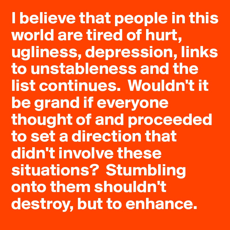 I believe that people in this world are tired of hurt, ugliness, depression, links to unstableness and the list continues.  Wouldn't it be grand if everyone thought of and proceeded to set a direction that didn't involve these situations?  Stumbling onto them shouldn't destroy, but to enhance.  