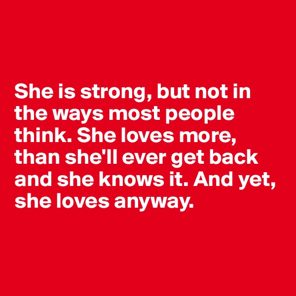 


She is strong, but not in the ways most people think. She loves more, than she'll ever get back and she knows it. And yet, she loves anyway.


