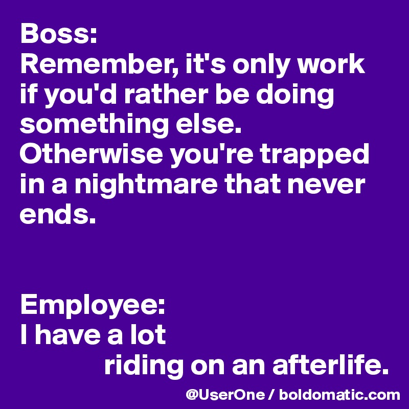 Boss:
Remember, it's only work if you'd rather be doing something else.
Otherwise you're trapped in a nightmare that never ends.


Employee:
I have a lot
              riding on an afterlife. 