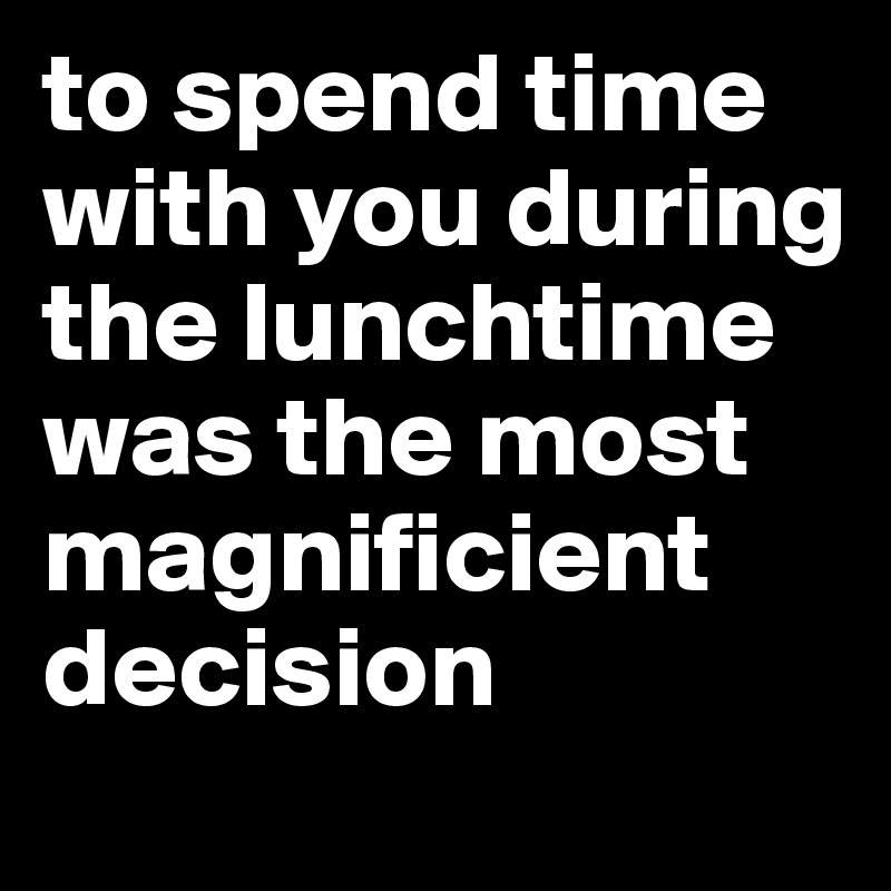 to spend time with you during the lunchtime was the most magnificient decision