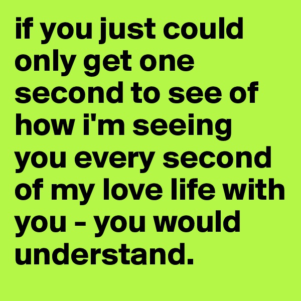 if you just could only get one second to see of how i'm seeing you every second of my love life with you - you would understand.
