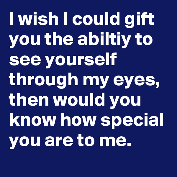 I wish I could gift you the abiltiy to see yourself through my eyes, then would you know how special you are to me.