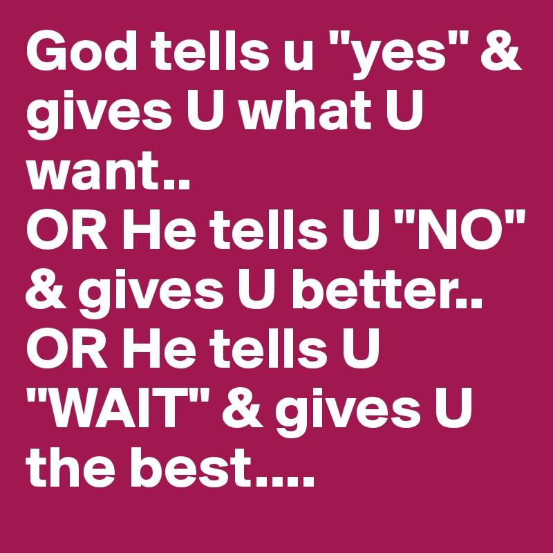 God tells u "yes" & gives U what U want..
OR He tells U "NO" & gives U better..
OR He tells U "WAIT" & gives U the best....