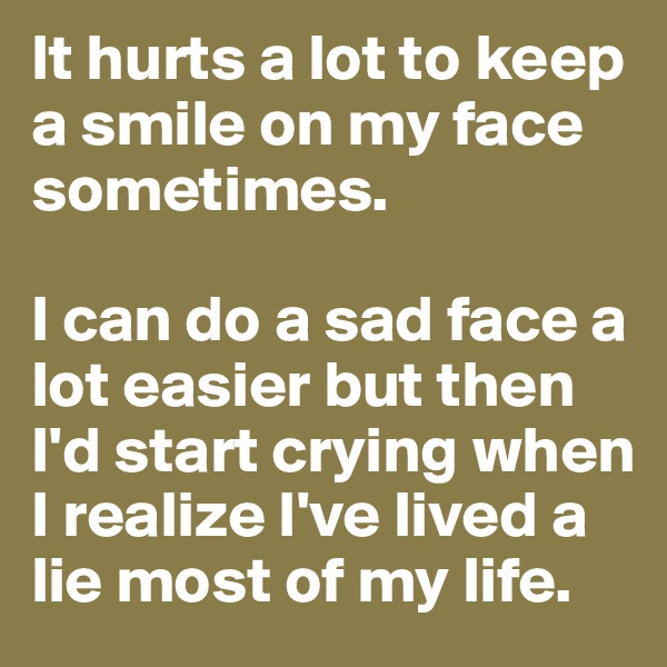 It hurts a lot to keep a smile on my face sometimes. 

I can do a sad face a lot easier but then I'd start crying when I realize I've lived a lie most of my life. 