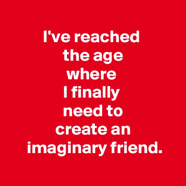  
 I've reached 
 the age
 where 
 I finally 
 need to
 create an
  imaginary friend.
