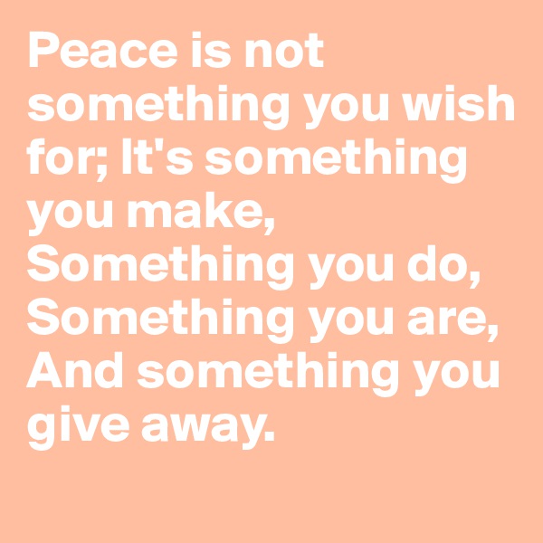Peace is not something you wish for; It's something you make, Something you do, Something you are, And something you give away.