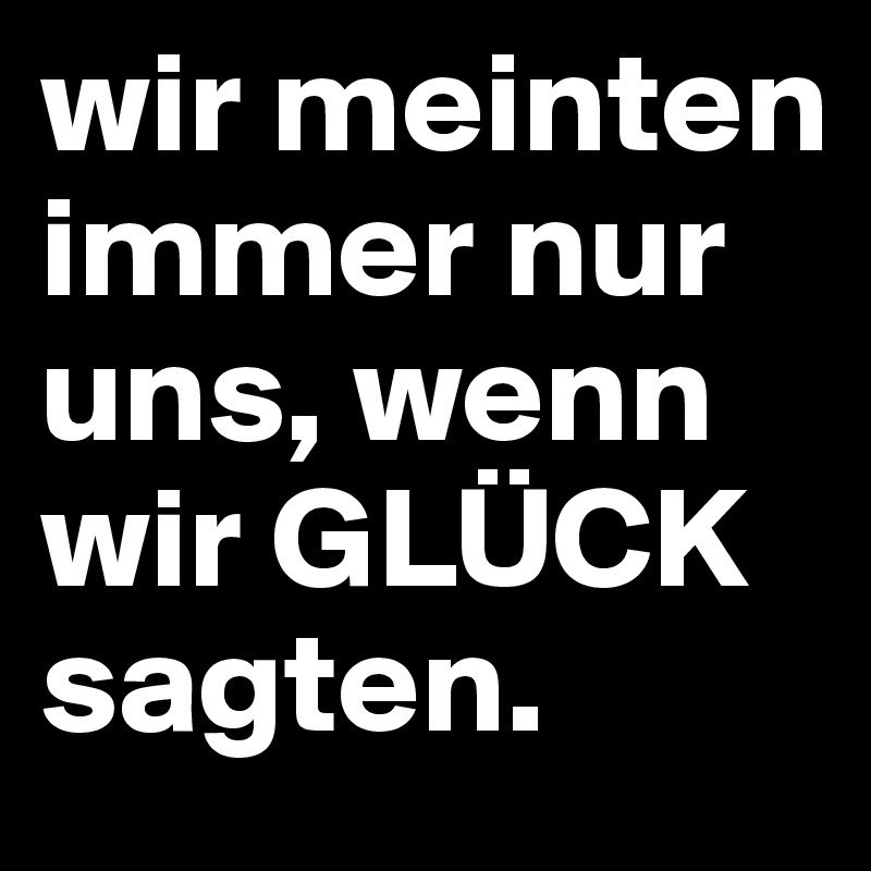 wir meinten immer nur uns, wenn wir GLÜCK sagten.