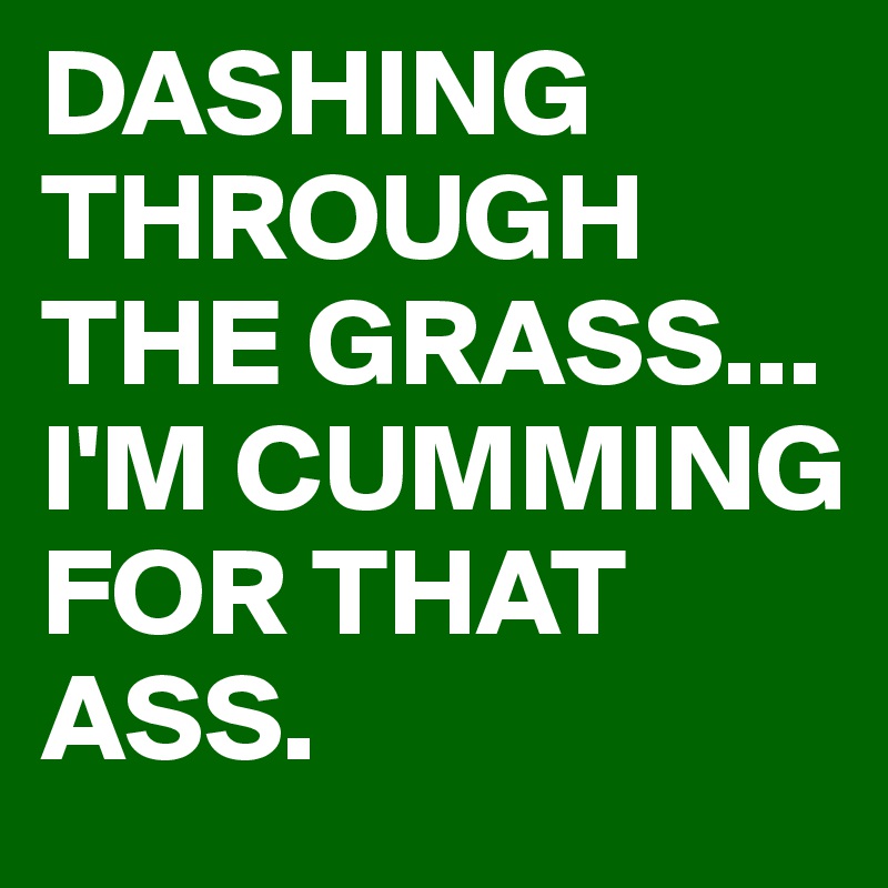 DASHING THROUGH THE GRASS...
I'M CUMMING FOR THAT ASS.