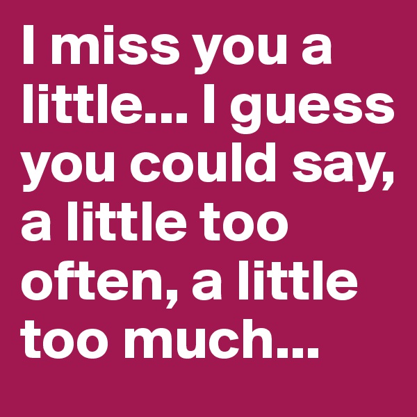 I miss you a little... I guess you could say, a little too often, a little too much...